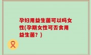 孕妇用益生菌可以吗女性(孕期女性可否食用益生菌？)