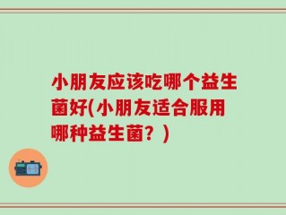 小朋友应该吃哪个益生菌好(小朋友适合服用哪种益生菌？)