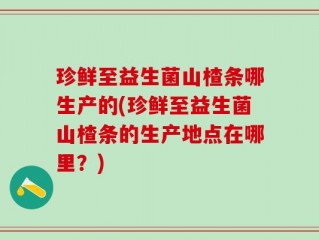 珍鲜至益生菌山楂条哪生产的(珍鲜至益生菌山楂条的生产地点在哪里？)