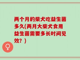 两个月的柴犬吃益生菌多久(两月大柴犬食用益生菌需要多长时间见效？)