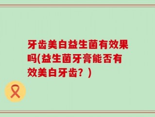 牙齿美白益生菌有效果吗(益生菌牙膏能否有效美白牙齿？)