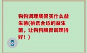 狗狗调理肠胃买什么益生菌(挑选合适的益生菌，让狗狗肠胃调理得好！)
