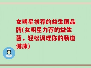 女明星推荐的益生菌品牌(女明星力荐的益生菌，轻松调理你的肠道健康)