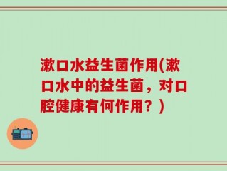 漱口水益生菌作用(漱口水中的益生菌，对口腔健康有何作用？)