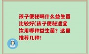 孩子便秘喝什么益生菌比较好(孩子便秘适宜饮用哪种益生菌？这里推荐几种！