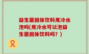 益生菌固体饮料用冷水泡吗(用冷水可以泡益生菌固体饮料吗？)