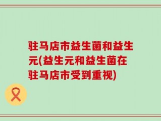 驻马店市益生菌和益生元(益生元和益生菌在驻马店市受到重视)