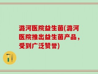 潞河医院益生菌(潞河医院推出益生菌产品，受到广泛赞誉)