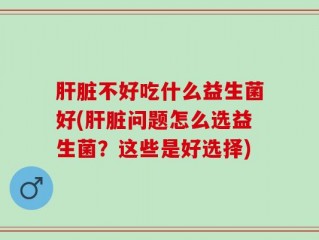 肝脏不好吃什么益生菌好(肝脏问题怎么选益生菌？这些是好选择)