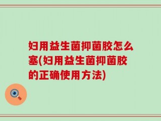 妇用益生菌抑菌胶怎么塞(妇用益生菌抑菌胶的正确使用方法)