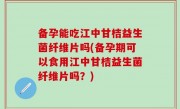 备孕能吃江中甘桔益生菌纤维片吗(备孕期可以食用江中甘桔益生菌纤维片吗？)