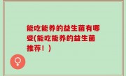 能吃能养的益生菌有哪些(能吃能养的益生菌推荐！)