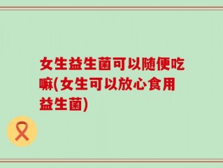 女生益生菌可以随便吃嘛(女生可以放心食用益生菌)