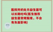 医院开的处方益生菌可以长期吃吗(医生推荐益生菌常规服用，不会有负面影响)