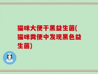猫咪大便干黑益生菌(猫咪粪便中发现黑色益生菌)