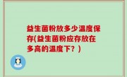 益生菌粉放多少温度保存(益生菌粉应存放在多高的温度下？)