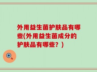 外用益生菌护肤品有哪些(外用益生菌成分的护肤品有哪些？)