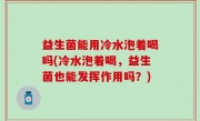 益生菌能用冷水泡着喝吗(冷水泡着喝，益生菌也能发挥作用吗？)