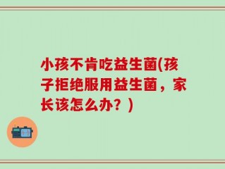 小孩不肯吃益生菌(孩子拒绝服用益生菌，家长该怎么办？)