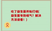 吃了益生菌开始打嗝(益生菌导致嗝气？解决方法请看！)