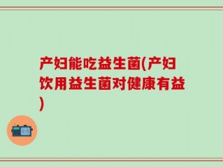 产妇能吃益生菌(产妇饮用益生菌对健康有益)