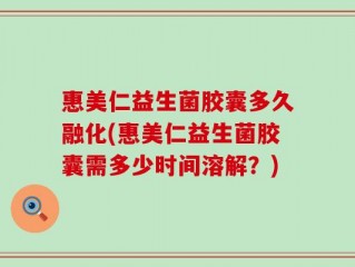 惠美仁益生菌胶囊多久融化(惠美仁益生菌胶囊需多少时间溶解？)