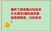 猫吃了益生菌口吐白沫什么情况(猫吃益生菌后出现反应，口吐白沫)