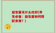 益生菌兑什么吃好(养生必备：益生菌如何搭配食用？)