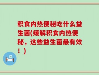 积食内热便秘吃什么益生菌(缓解积食内热便秘，这些益生菌最有效！)