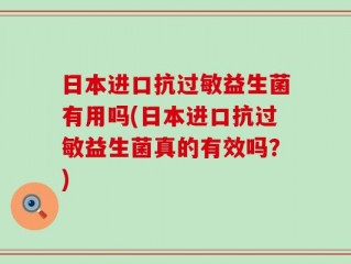 日本进口抗过敏益生菌有用吗(日本进口抗过敏益生菌真的有效吗？)