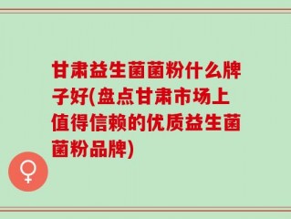 甘肃益生菌菌粉什么牌子好(盘点甘肃市场上值得信赖的优质益生菌菌粉品牌)