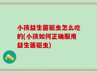 小孩益生菌驱虫怎么吃的(小孩如何正确服用益生菌驱虫)