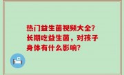 热门益生菌视频大全？长期吃益生菌，对孩子身体有什么影响？