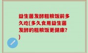 益生菌发酵粗粮饭前多久吃(多久食用益生菌发酵的粗粮饭更健康？)