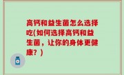 高钙和益生菌怎么选择吃(如何选择高钙和益生菌，让你的身体更健康？)