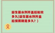 益生菌水剂开盖后能放多久(益生菌水剂开盖后保质期是多久？)