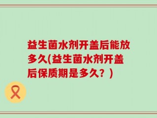 益生菌水剂开盖后能放多久(益生菌水剂开盖后保质期是多久？)