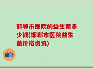 邯郸市医院的益生菌多少钱(邯郸市医院益生菌价格资讯)