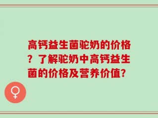 高钙益生菌驼奶的价格？了解驼奶中高钙益生菌的价格及营养价值？