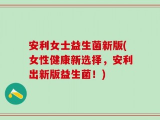 安利女士益生菌新版(女性健康新选择，安利出新版益生菌！)