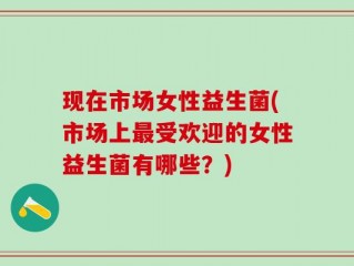 现在市场女性益生菌(市场上最受欢迎的女性益生菌有哪些？)