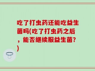 吃了打虫药还能吃益生菌吗(吃了打虫药之后，能否继续服益生菌？)