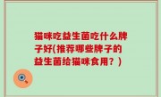 猫咪吃益生菌吃什么牌子好(推荐哪些牌子的益生菌给猫咪食用？)