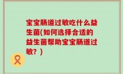 宝宝肠道过敏吃什么益生菌(如何选择合适的益生菌帮助宝宝肠道过敏？)