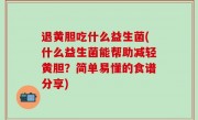 退黄胆吃什么益生菌(什么益生菌能帮助减轻黄胆？简单易懂的食谱分享)