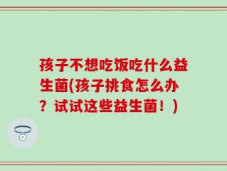 孩子不想吃饭吃什么益生菌(孩子挑食怎么办？试试这些益生菌！)