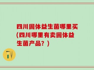 四川固体益生菌哪里买(四川哪里有卖固体益生菌产品？)