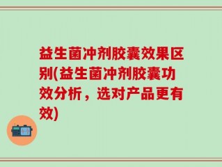 益生菌冲剂胶囊效果区别(益生菌冲剂胶囊功效分析，选对产品更有效)