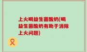 上火喝益生菌酸奶(喝益生菌酸奶有助于消除上火问题)