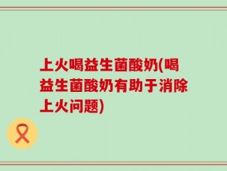 上火喝益生菌酸奶(喝益生菌酸奶有助于消除上火问题)